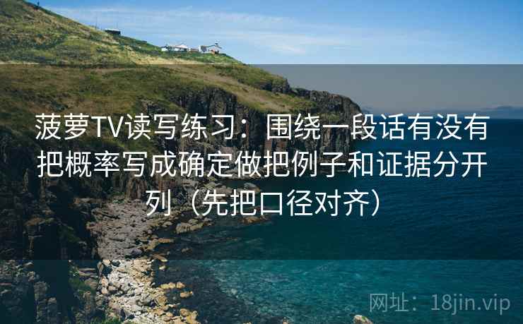 菠萝TV读写练习：围绕一段话有没有把概率写成确定做把例子和证据分开列（先把口径对齐）
