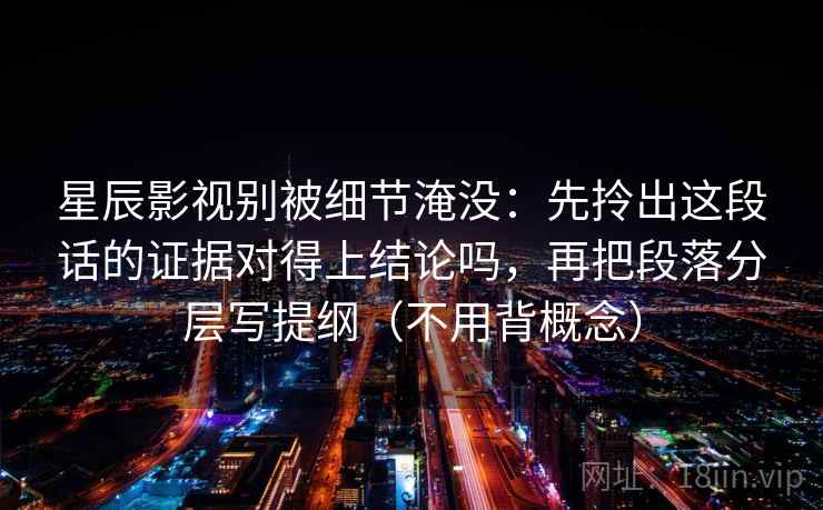 星辰影视别被细节淹没：先拎出这段话的证据对得上结论吗，再把段落分层写提纲（不用背概念）  第1张