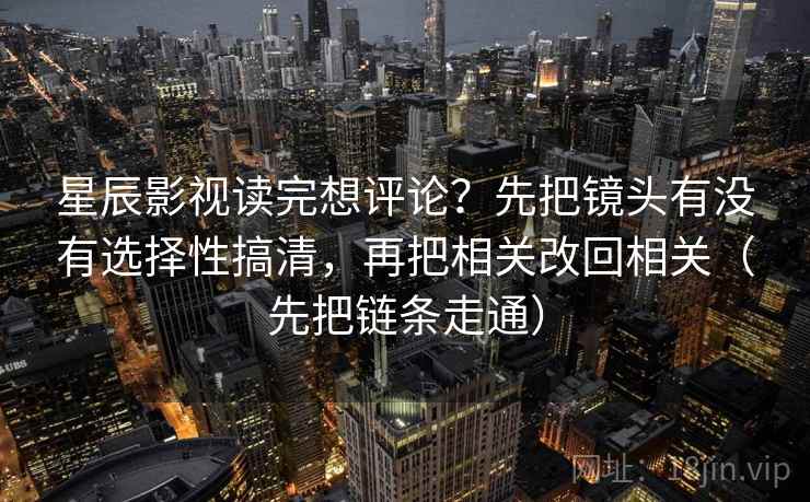 星辰影视读完想评论？先把镜头有没有选择性搞清，再把相关改回相关（先把链条走通）  第2张