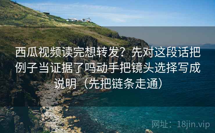 西瓜视频读完想转发？先对这段话把例子当证据了吗动手把镜头选择写成说明（先把链条走通）  第1张