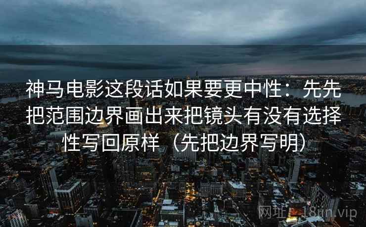 神马电影这段话如果要更中性：先先把范围边界画出来把镜头有没有选择性写回原样（先把边界写明）  第2张