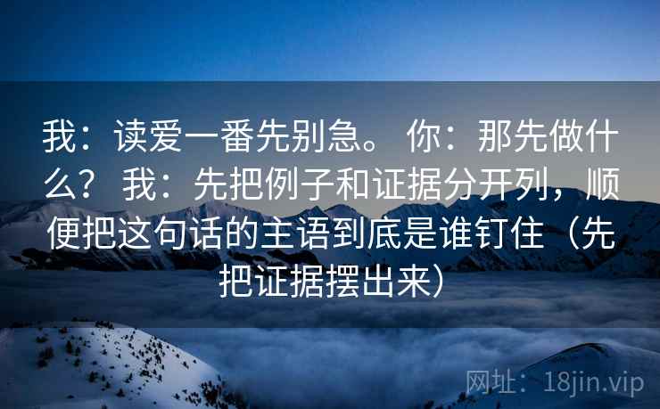 我:读爱一番先别急。 你:那先做什么? 我:先把例子和证据分开列,顺便把这句话的主语到底是谁钉住(先把证据摆出来) 第1张 我:读爱一番先别急。 你:那先做什么? 我:先把例子和证据分开列,顺便把这句话的主语到底是谁钉住(先把证据摆出来) 第1张