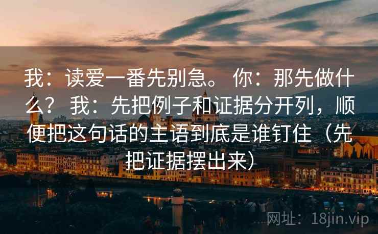 我:读爱一番先别急。 你:那先做什么? 我:先把例子和证据分开列,顺便把这句话的主语到底是谁钉住(先把证据摆出来) 第2张 我:读爱一番先别急。 你:那先做什么? 我:先把例子和证据分开列,顺便把这句话的主语到底是谁钉住(先把证据摆出来) 第2张