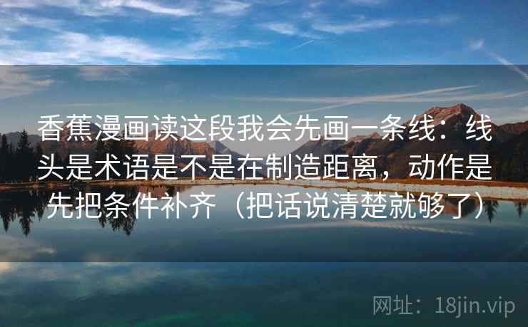 香蕉漫画读这段我会先画一条线：线头是术语是不是在制造距离，动作是先把条件补齐（把话说清楚就够了）  第2张