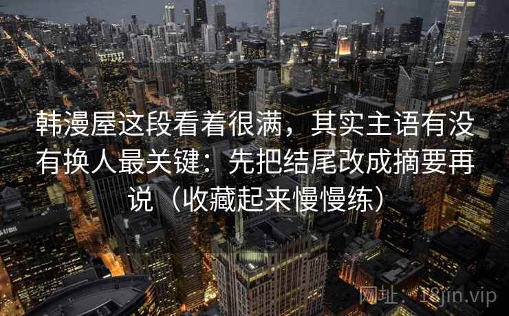 韩漫屋这段看着很满，其实主语有没有换人最关键：先把结尾改成摘要再说（收藏起来慢慢练）
