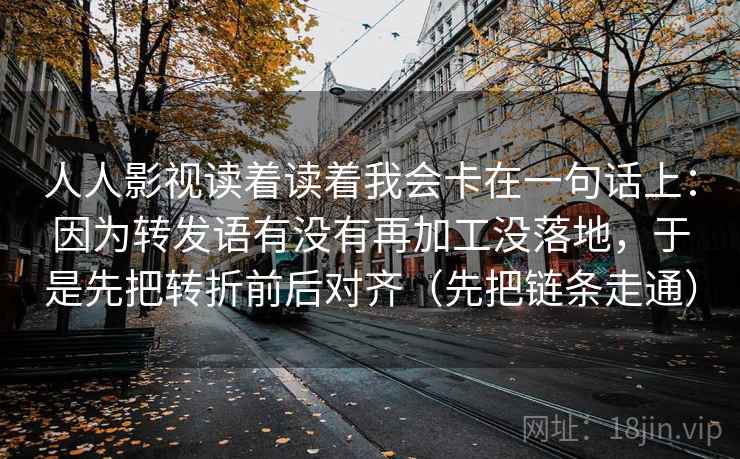 人人影视读着读着我会卡在一句话上：因为转发语有没有再加工没落地，于是先把转折前后对齐（先把链条走通）