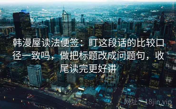韩漫屋读法便签：盯这段话的比较口径一致吗，做把标题改成问题句，收尾读完更好讲