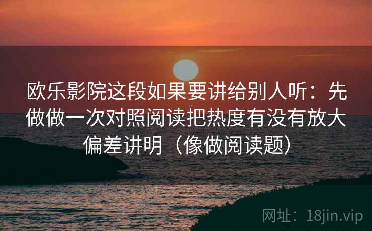 欧乐影院这段如果要讲给别人听：先做做一次对照阅读把热度有没有放大偏差讲明（像做阅读题）