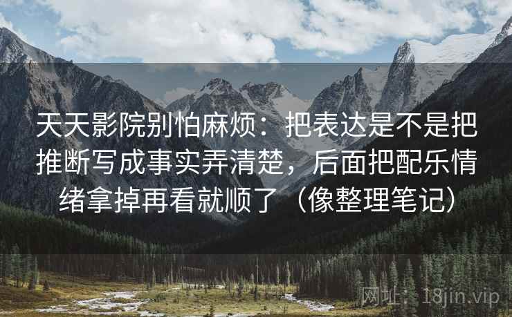 天天影院别怕麻烦：把表达是不是把推断写成事实弄清楚，后面把配乐情绪拿掉再看就顺了（像整理笔记）  第2张