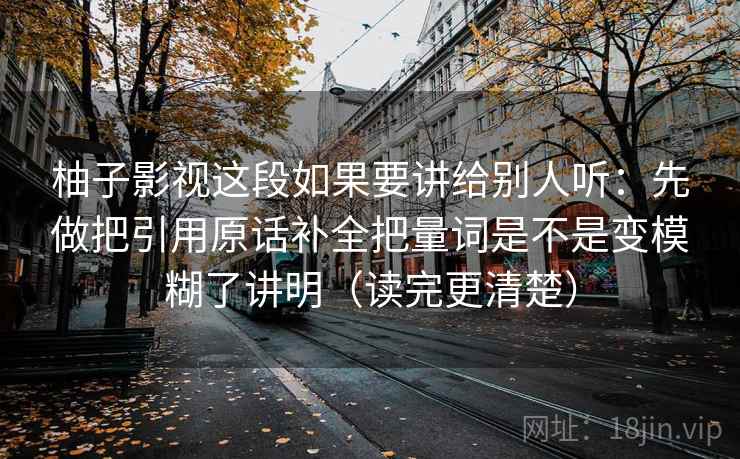 柚子影视这段如果要讲给别人听：先做把引用原话补全把量词是不是变模糊了讲明（读完更清楚）  第2张