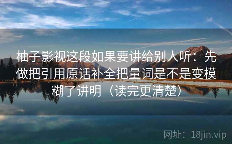 柚子影视这段如果要讲给别人听：先做把引用原话补全把量词是不是变模糊了讲明（读完更清楚）