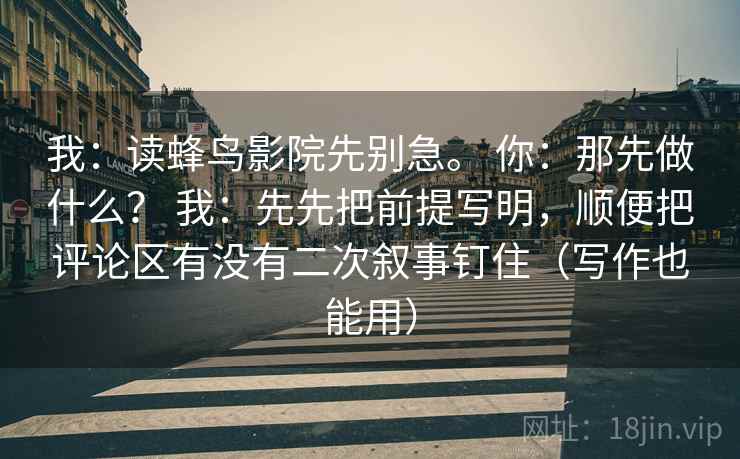 我：读蜂鸟影院先别急。 你：那先做什么？ 我：先先把前提写明，顺便把评论区有没有二次叙事钉住（写作也能用）  第1张