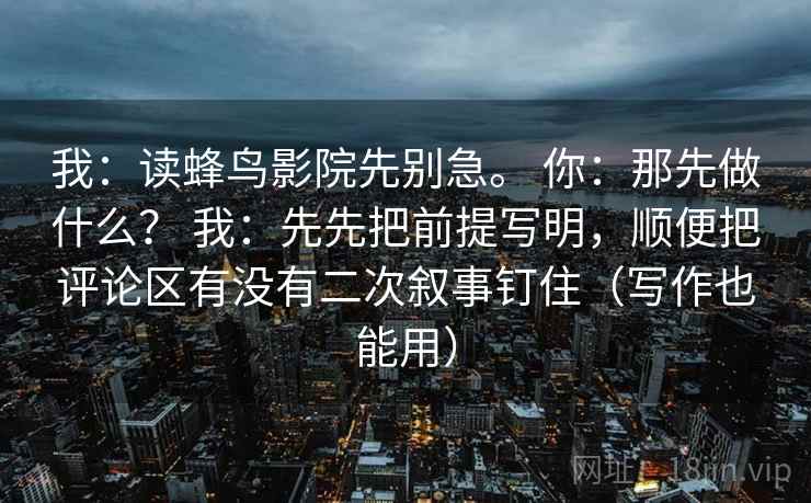 我：读蜂鸟影院先别急。 你：那先做什么？ 我：先先把前提写明，顺便把评论区有没有二次叙事钉住（写作也能用）  第2张