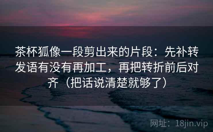茶杯狐像一段剪出来的片段：先补转发语有没有再加工，再把转折前后对齐（把话说清楚就够了）  第1张