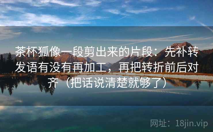 茶杯狐像一段剪出来的片段：先补转发语有没有再加工，再把转折前后对齐（把话说清楚就够了）  第2张