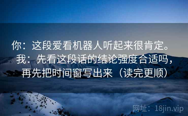 你：这段爱看机器人听起来很肯定。 我：先看这段话的结论强度合适吗，再先把时间窗写出来（读完更顺）  第1张