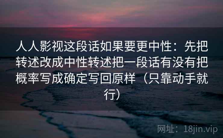 人人影视这段话如果要更中性:先把转述改成中性转述把一段话有没有把概率写成确定写回原样(只靠动手就行) 第1张 人人影视这段话如果要更中性:先把转述改成中性转述把一段话有没有把概率写成确定写回原样(只靠动手就行) 第1张