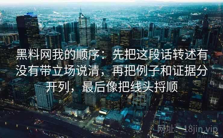 黑料网我的顺序:先把这段话转述有没有带立场说清,再把例子和证据分开列,最后像把线头捋顺 第2张 黑料网我的顺序:先把这段话转述有没有带立场说清,再把例子和证据分开列,最后像把线头捋顺 第2张